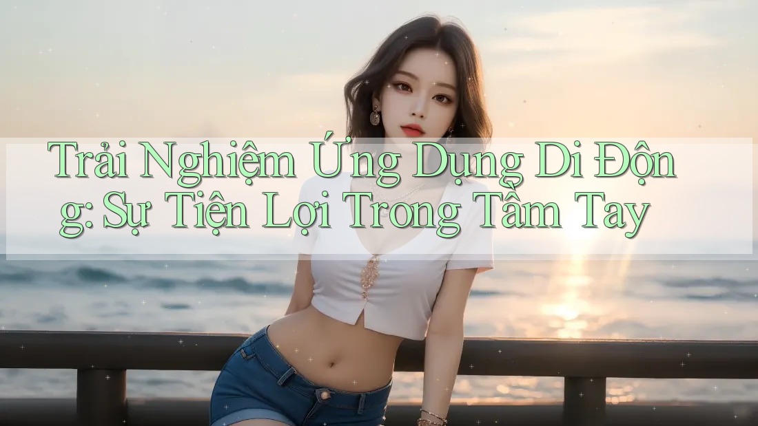 Trải Nghiệm Ứng Dụng Di Động: Sự Tiện Lợi Trong Tầm Tay