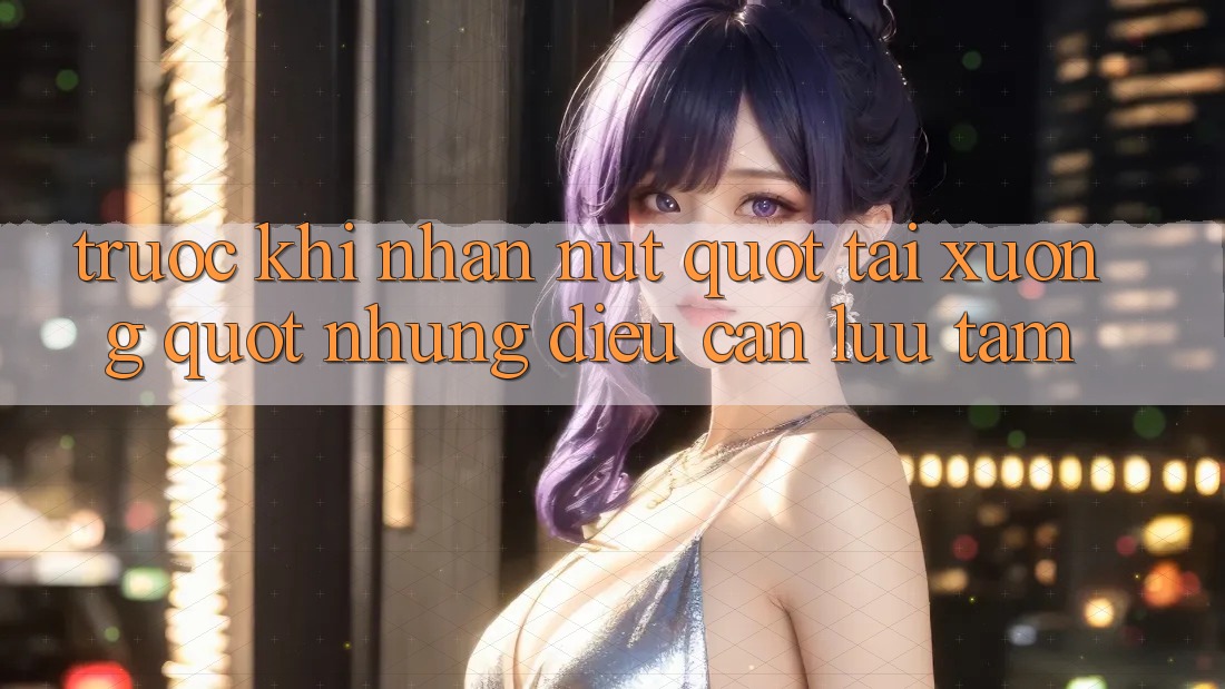 Trước Khi Nhấn Nút " Tải Xuống" : Những Điều Cần Lưu Tâm