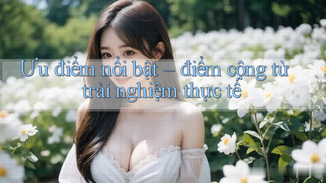 Ưu điểm nổi bật – điểm cộng từ trải nghiệm thực tế