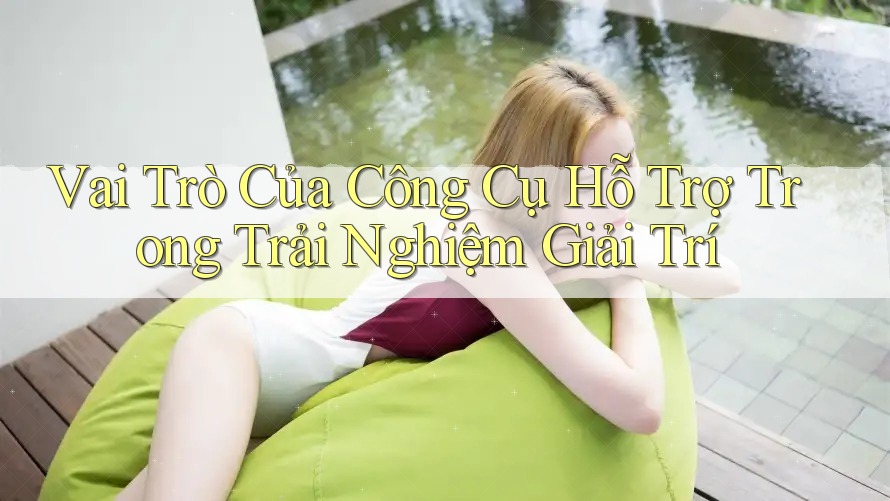 Vai Trò Của Công Cụ Hỗ Trợ Trong Trải Nghiệm Giải Trí