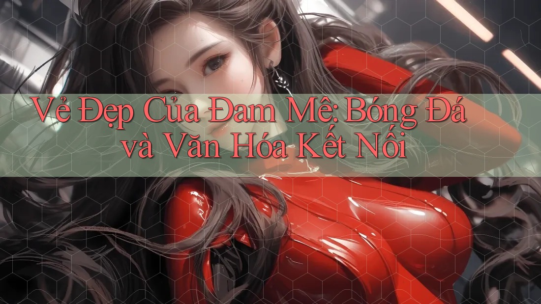 Vẻ Đẹp Của Đam Mê: Bóng Đá và Văn Hóa Kết Nối Vẻ Đẹp Của Đam Mê: Bóng Đá và Văn Hóa Kết Nối