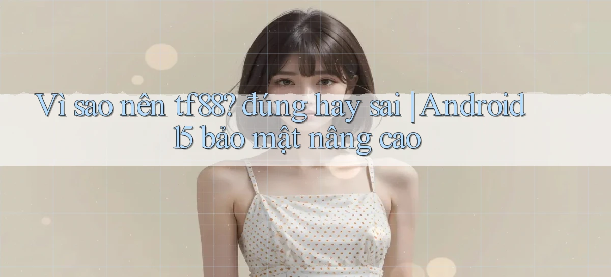 Vì sao nên tf88 đúng hay sai Android 15 bảo mật nâng cao