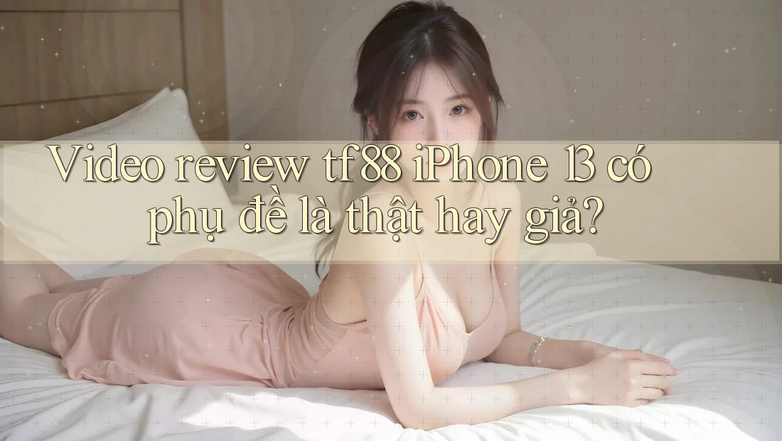 Video review tf88 iPhone 13 có phụ đề là thật hay giả?