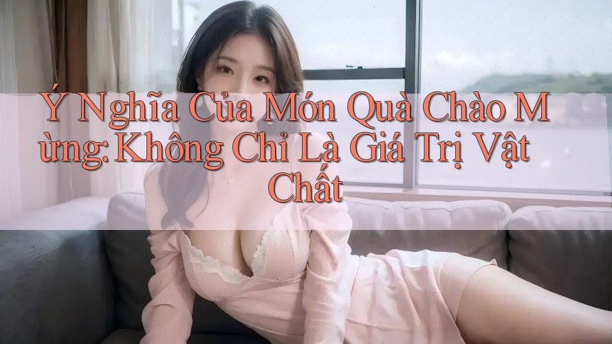 Ý Nghĩa Của Món Quà Chào Mừng: Không Chỉ Là Giá Trị Vật Chất Ý Nghĩa Của Món Quà Chào Mừng: Không Chỉ Là Giá Trị Vật Chất