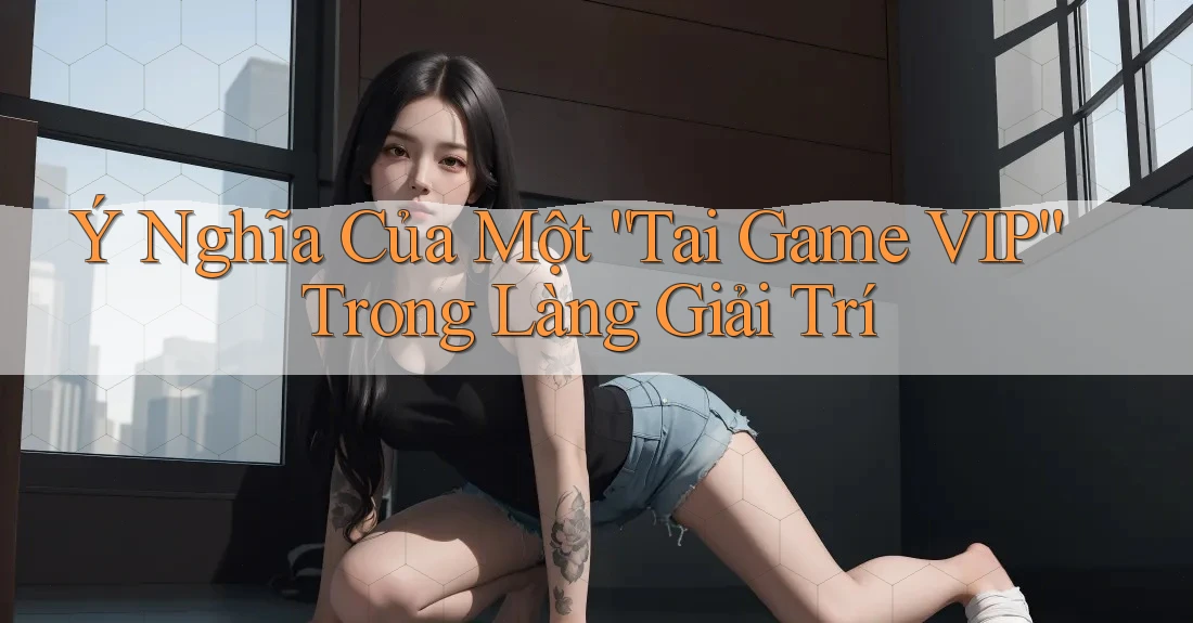 Ý Nghĩa Của Một “Tai Game VIP” Trong Làng Giải Trí